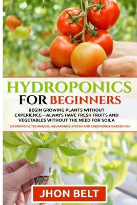 Hydroponics for Beginners: Begin Growing Plants Without Experience - Always Have Fresh Fruits and Vegetables Without the Need For Soil. by Belt, Jhon