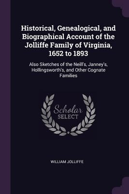 Historical, Genealogical, and Biographical Account of the Jolliffe Family of Virginia, 1652 to 1893: Also Sketches of the Neill's, Janney's, Hollingsw by Jolliffe, William