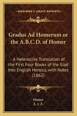 Gradus Ad Homerum or the A.B.C.D. of Homer: A Heteroclite Translation of the First Four Books of the Iliad Into English Heroics, with Notes (1862) by Homer