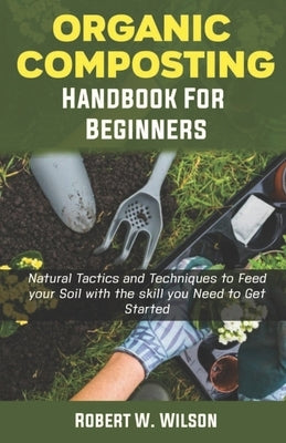 Organic Composting Handbook for Beginners: Natural Tactics and Techniques to Feed your Soil with the skill you Need to Get Started. by W. Wilson, Robert