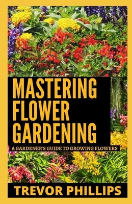 Mastering Flower Gardening: A Gardener's Guide To Growing Flowers by Phillips, Trevor