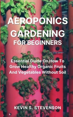 Aeroponics Gardening for Beginners: Essential Guide On How To Grow Healthy Organic Fruits And Vegetables Without Soil by Stevenson, Kevin S.