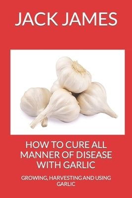 How to Cure All Manner of Disease with Garlic: Growing, Harvesting and Using Garlic by James, Jack