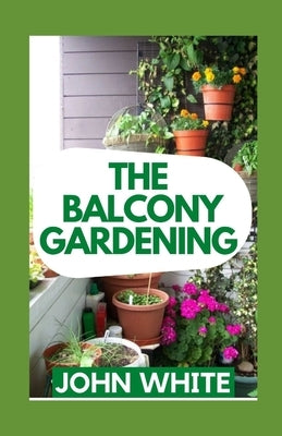 The Balcony Gardening: A Beginners Guide To Starting A Beautiful Balcony Garden by White, John