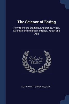 The Science of Eating: How to Insure Stamina, Endurance, Vigor, Strength and Health in Infancy, Youth and Age by McCann, Alfred Watterson