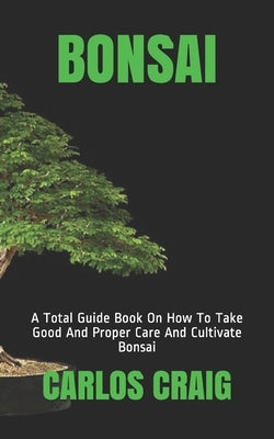 Bonsai: A Total Guide Book On How To Take Good And Proper Care And Cultivate Bonsai by Craig, Carlos