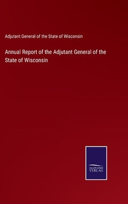 Annual Report of the Adjutant General of the State of Wisconsin by Adjutant Gen of the State of Wisconsin