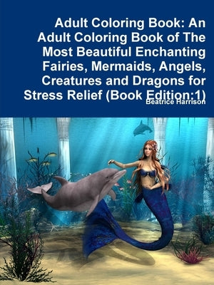 Adult Coloring Book: An Adult Coloring Book of The Most Beautiful Enchanting Fairies, Mermaids, Angels, Creatures and Dragons for Stress Re by Harrison, Beatrice