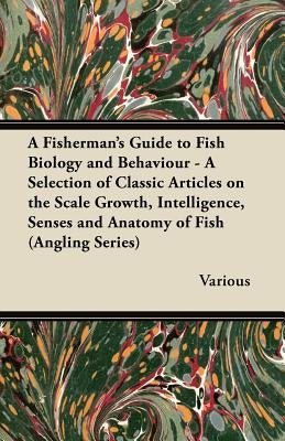 A Fisherman's Guide to Fish Biology and Behaviour - A Selection of Classic Articles on the Scale Growth, Intelligence, Senses and Anatomy of Fish by Various