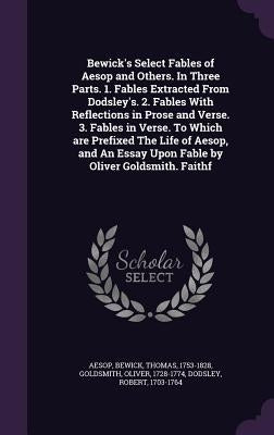 Bewick's Select Fables of Aesop and Others. in Three Parts. 1. Fables Extracted from Dodsley's. 2. Fables with Reflections in Prose and Verse. 3. Fabl by Aesop