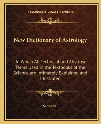 New Dictionary of Astrology: In Which All Technical and Abstruse Terms Used in the Textbooks of the Science Are Intimately Explained and Illustrate by Sepharial