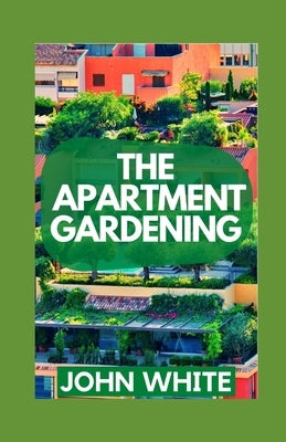 The Apartment Gardening: Creative Ways to Grow Herbs, Fruits, and Vegetables in Your Home by White, John