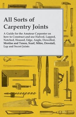 All Sorts of Carpentry Joints - A Guide for the Amateur Carpenter on how to Construct and use Halved, Lapped, Notched, Housed, Edge, Angle, Dowelled, by Anon