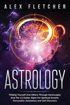 Astrology: Finding Yourself And Others Through Horoscopes And The 12 Zodiac Signs For Spiritual Growth, Personality Awareness and by Fletcher, Alex