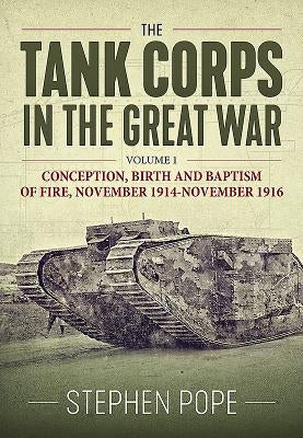 The Tank Corps in the Great War. Volume 1: Conception, Birth and Baptism of Fire, November 1914 - November 1916 by Pope, Stephen