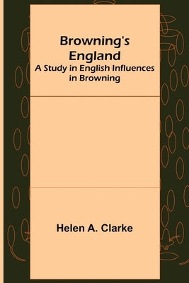 Browning's England: A Study in English Influences in Browning by A. Clarke, Helen