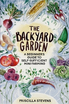 The Backyard Garden: A Beginner's Guide to Self-Sufficient Mini Farming by Stevens, Priscilla