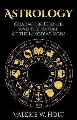 Astrology: Character, Essence, and the Nature of the 12 Zodiac Signs by Holt, Valerie W.