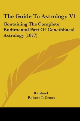 The Guide To Astrology V1: Containing The Complete Rudimental Part Of Genethliacal Astrology (1877) by Raphael