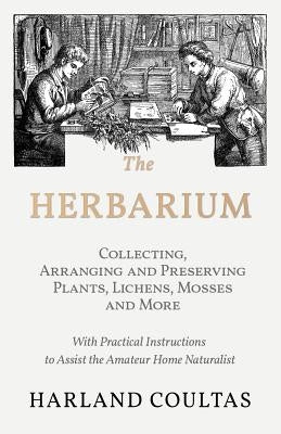 The Herbarium - Collecting, Arranging and Preserving Plants, Lichens, Mosses and More - With Practical Instructions to Assist the Amateur Home Natural by Coultas, Harland