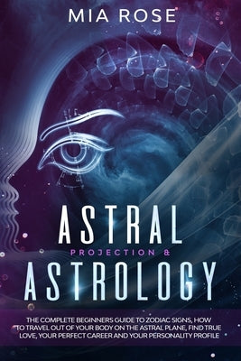 Astral Projection & Astrology: The Complete Beginners Guide to Zodiac Signs, How to Travel out Of Your Body On The Astral Plane, Find True Love, Your by Rose, Mia