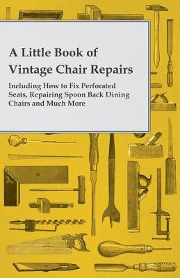 A Little Book of Vintage Chair Repairs - Including How to Fix Perforated Seats, Repairing Spoon Back Dining Chairs and Much More by Anon