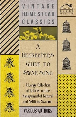 A Beekeeper's Guide to Swarming - A Large Collection of Articles on the Management of Natural and Artificial Swarms by Various