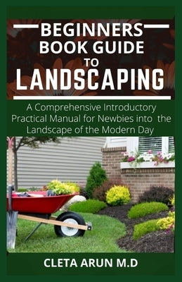 Beginners Book Guide to Landscaping: A Comprehensive Introductory Practical Manual for Newbies into the Landscape of the Modern Day by Arun M. D., Cleta