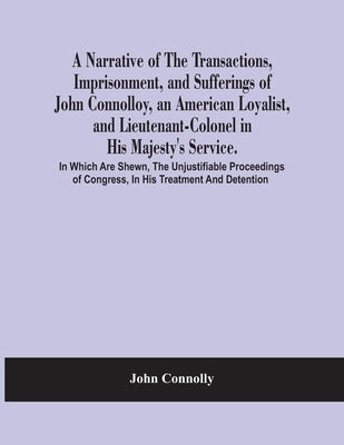 A Narrative Of The Transactions, Imprisonment, And Sufferings Of John Connolloy, An American Loyalist, And Lieutenant-Colonel In His Majesty'S Service by Connolly, John