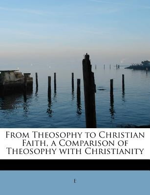 From Theosophy to Christian Faith, a Comparison of Theosophy with Christianity by E.