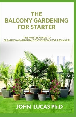 The Balcony Gardening For Starters: The Master Guide To Creating Amazing Balcony Designs For Beginners by Lucas Ph. D., John