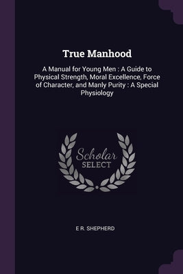 True Manhood: A Manual for Young Men: A Guide to Physical Strength, Moral Excellence, Force of Character, and Manly Purity: A Specia by Shepherd, E. R.