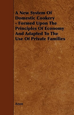 A New System of Domestic Cookery - Formed Upon the Principles of Economy and Adapted to the Use of Private Families by Anon