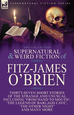 The Collected Supernatural and Weird Fiction of Fitz-James O'Brien: Thirty-Seven Short Stories of the Strange and Unusual Including 'From Hand to Mout by O'Brien, Fitz-James