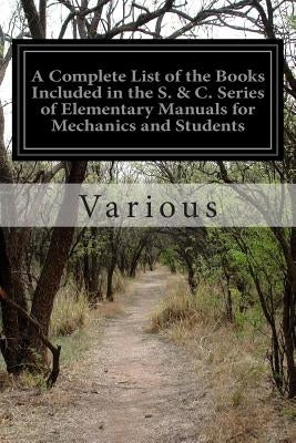 A Complete List of the Books Included in the S. & C. Series of Elementary Manuals for Mechanics and Students by Various