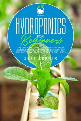 Hydroponics for Beginners: The Complete Guide to Quickly Start Your Own Hydroponic Garden at Home without Soil and Grow Vegetables, Fruits, and H by Zephir, Jeff