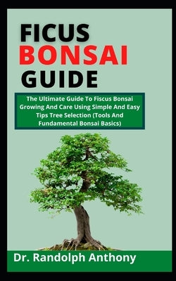 Ficus Bonsai Guide: The Ultimate Guide To Ficus Bonsai Growing And Care Using Simple And Easy Tips Tree Selection (Tools And Fundamental B by Anthony, Randolph