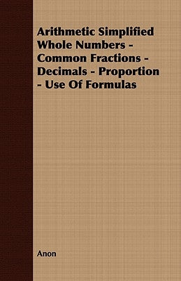 Arithmetic Simplified Whole Numbers - Common Fractions - Decimals - Proportion - Use of Formulas by Anon