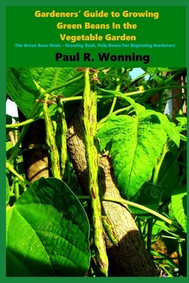 Gardeners' Guide to Growing Green Beans In the Vegetable Garden: The Green Bean Book - Growing Bush, Pole Beans For Beginning Gardeners by Wonning, Paul R.