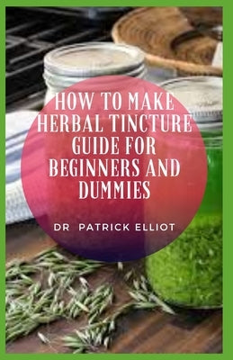 How to Make Herbal Tincture Guide For Beginners And Dummies: Tinctures make it easy to consume the natural health-boosting chemicals found in some pla by Elliot, Patrick