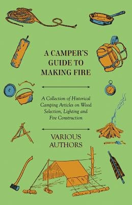 A Camper's Guide to Making Fire - A Collection of Historical Camping Articles on Wood Selection, Lighting and Fire Construction by Various