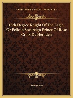 18th Degree Knight of the Eagle, or Pelican Sovereign Prince18th Degree Knight of the Eagle, or Pelican Sovereign Prince of Rose Croix de Heroden of R by Anonymous