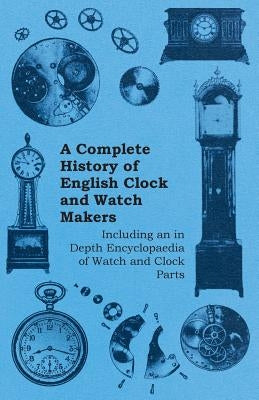 A Complete History of English Clock and Watch Makers - Including an in Depth Encyclopaedia of Watch and Clock Parts by Anon