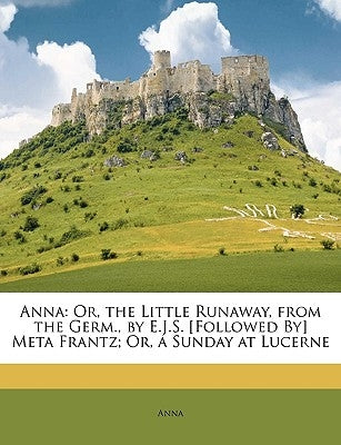 Anna: Or, the Little Runaway, from the Germ., by E.J.S. [followed By] Meta Frantz; Or, a Sunday at Lucerne by Anna