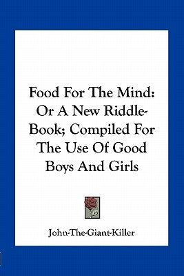 Food for the Mind: Or a New Riddle-Book; Compiled for the Use of Good Boys and Girls by John-The-Giant-Killer