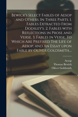 Bewick's Select Fables of Aesop and Others. In Three Parts. 1. Fables Extracted From Dodsley's. 2. Fables With Reflections in Prose and Verse. 3. Fabl by Aesop