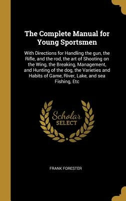 The Complete Manual for Young Sportsmen: With Directions for Handling the gun, the Rifle, and the rod, the art of Shooting on the Wing, the Breaking, by Forester, Frank