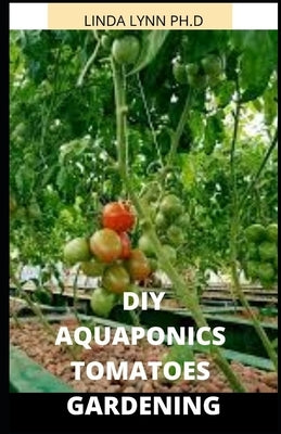 Aquaponics Tomatoes Gardening: Perfect and Comprehensive Guide of How to Grow Maintain Aquaponics Tomatoes Both Indoor and Outdoor R by Lynn Ph. D., Linda