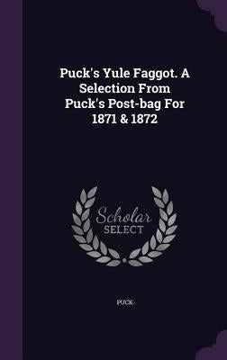 Puck's Yule Faggot. a Selection from Puck's Post-Bag for 1871 & 1872 by Puck