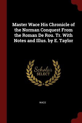 Master Wace His Chronicle of the Norman Conquest from the Roman de Rou. Tr. with Notes and Illus. by E. Taylor by Wace